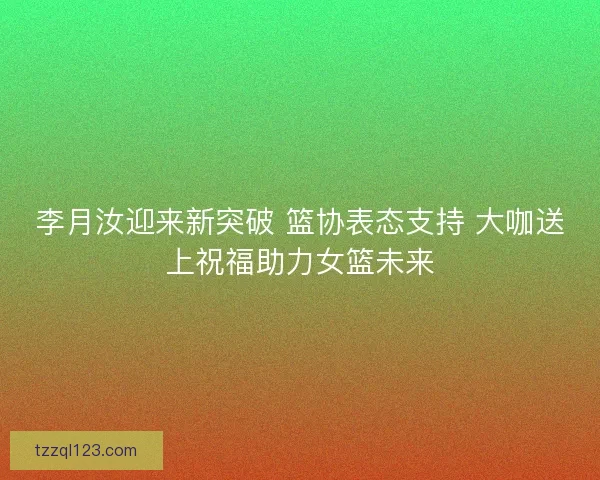 李月汝迎来新突破 篮协表态支持 大咖送上祝福助力女篮未来