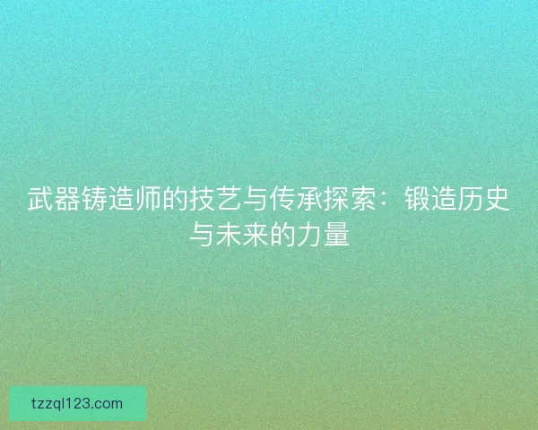武器铸造师的技艺与传承探索：锻造历史与未来的力量