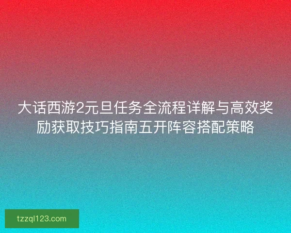 大话西游2元旦任务全流程详解与高效奖励获取技巧指南五开阵容搭配策略