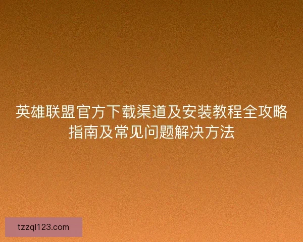 英雄联盟官方下载渠道及安装教程全攻略指南及常见问题解决方法