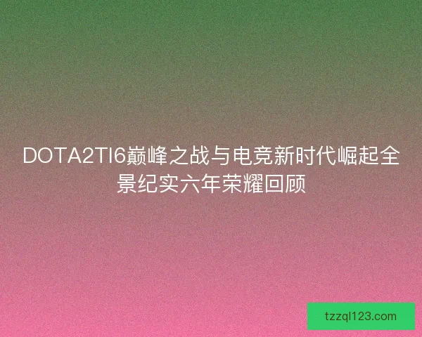 DOTA2TI6巅峰之战与电竞新时代崛起全景纪实六年荣耀回顾