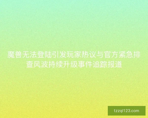 魔兽无法登陆引发玩家热议与官方紧急排查风波持续升级事件追踪报道