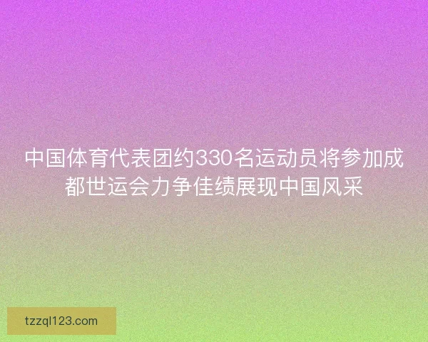 中国体育代表团约330名运动员将参加成都世运会力争佳绩展现中国风采