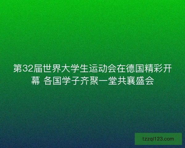 第32届世界大学生运动会在德国精彩开幕 各国学子齐聚一堂共襄盛会