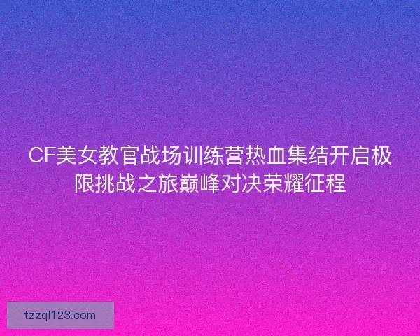 CF美女教官战场训练营热血集结开启极限挑战之旅巅峰对决荣耀征程