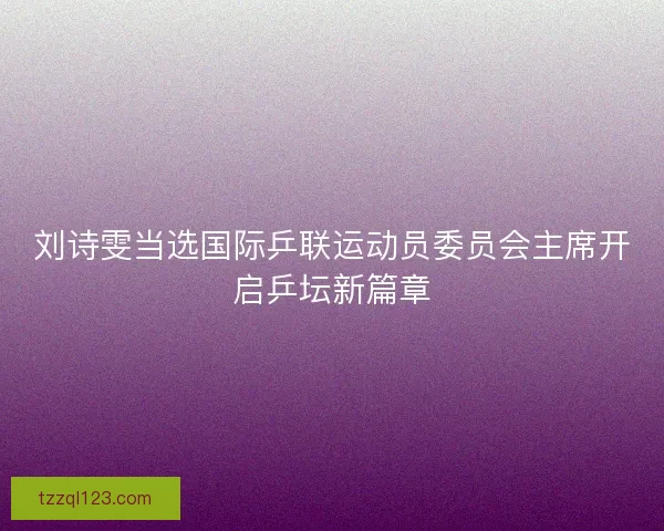 刘诗雯当选国际乒联运动员委员会主席开启乒坛新篇章