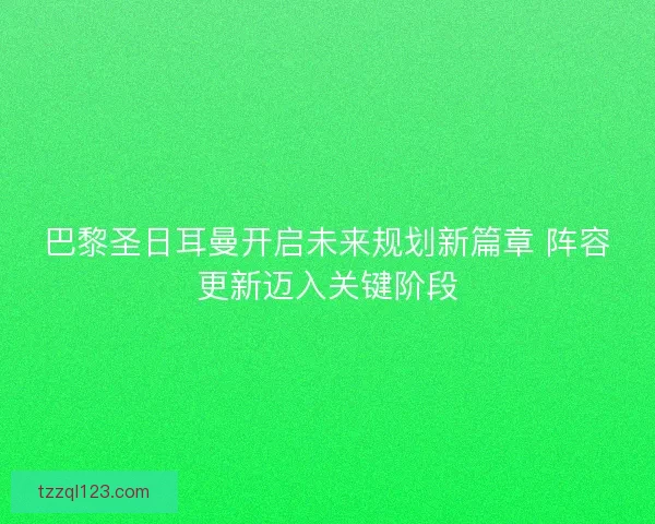 巴黎圣日耳曼开启未来规划新篇章 阵容更新迈入关键阶段