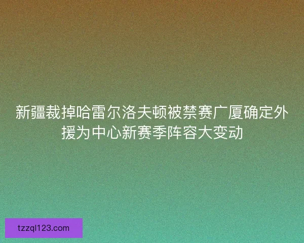 新疆裁掉哈雷尔洛夫顿被禁赛广厦确定外援为中心新赛季阵容大变动 新疆裁掉哈雷尔洛夫顿被禁赛广厦确定外援为中心新赛季阵容大变动