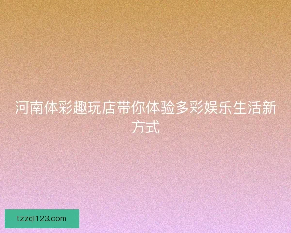 河南体彩趣玩店带你体验多彩娱乐生活新方式 河南体彩趣玩店带你体验多彩娱乐生活新方式