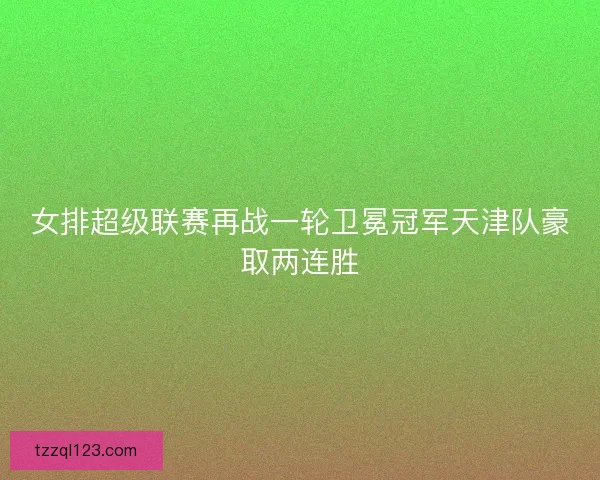 女排超级联赛再战一轮卫冕冠军天津队豪取两连胜 女排超级联赛再战一轮卫冕冠军天津队豪取两连胜