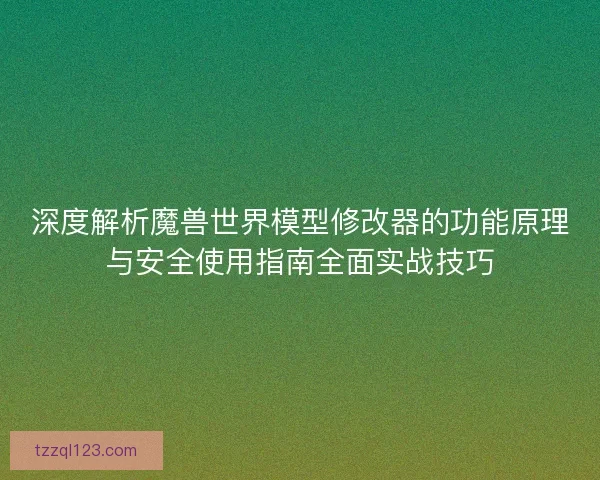 深度解析魔兽世界模型修改器的功能原理与安全使用指南全面实战技巧 深度解析魔兽世界模型修改器的功能原理与安全使用指南全面实战技巧