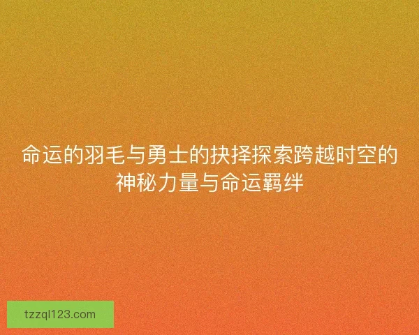 命运的羽毛与勇士的抉择探索跨越时空的神秘力量与命运羁绊 命运的羽毛与勇士的抉择探索跨越时空的神秘力量与命运羁绊