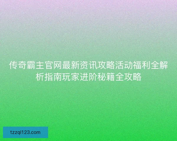 传奇霸主官网最新资讯攻略活动福利全解析指南玩家进阶秘籍全攻略