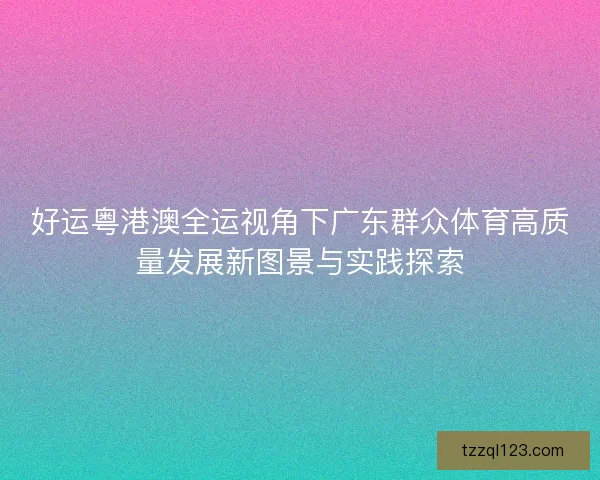 好运粤港澳全运视角下广东群众体育高质量发展新图景与实践探索 好运粤港澳全运视角下广东群众体育高质量发展新图景与实践探索