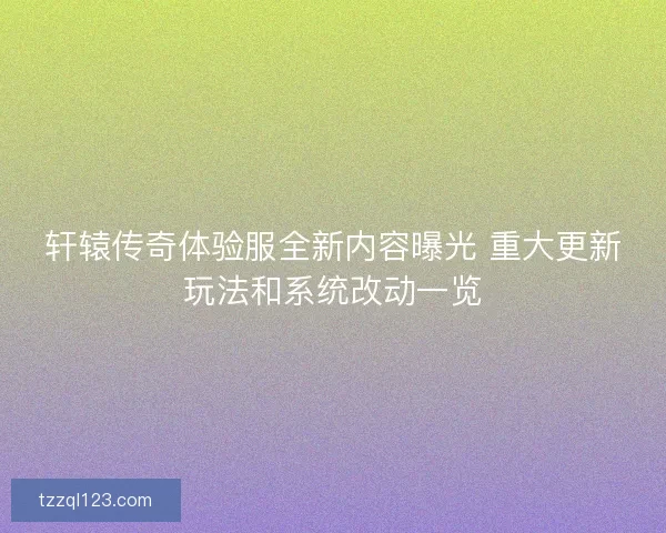 轩辕传奇体验服全新内容曝光 重大更新玩法和系统改动一览 轩辕传奇体验服全新内容曝光 重大更新玩法和系统改动一览