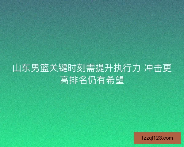 山东男篮关键时刻需提升执行力 冲击更高排名仍有希望