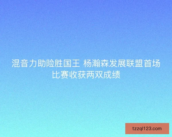 混音力助险胜国王 杨瀚森发展联盟首场比赛收获两双成绩