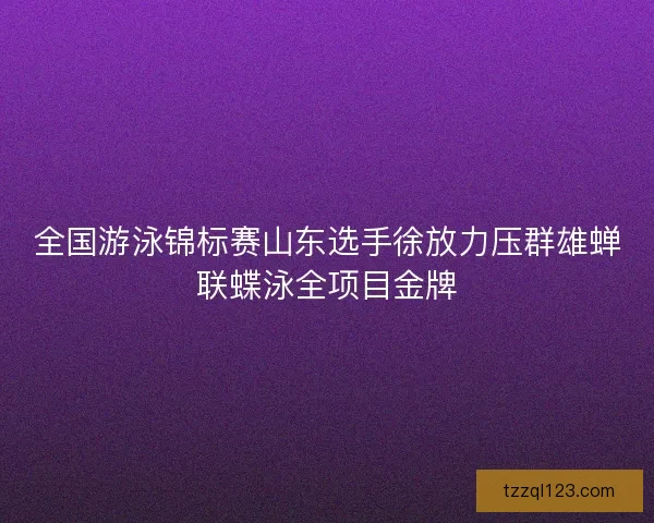 全国游泳锦标赛山东选手徐放力压群雄蝉联蝶泳全项目金牌