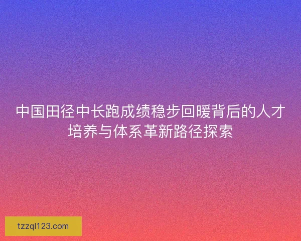 中国田径中长跑成绩稳步回暖背后的人才培养与体系革新路径探索