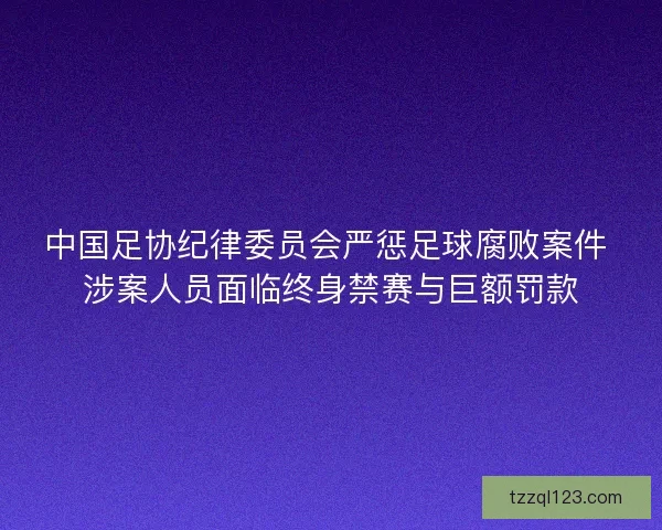 中国足协纪律委员会严惩足球腐败案件 涉案人员面临终身禁赛与巨额罚款 中国足协纪律委员会严惩足球腐败案件 涉案人员面临终身禁赛与巨额罚款