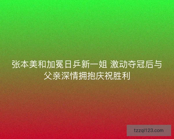 张本美和加冕日乒新一姐 激动夺冠后与父亲深情拥抱庆祝胜利 张本美和加冕日乒新一姐 激动夺冠后与父亲深情拥抱庆祝胜利