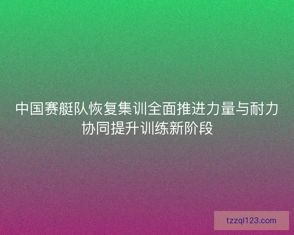 中国赛艇队恢复集训全面推进力量与耐力协同提升训练新阶段